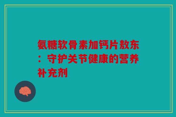 氨糖软骨素加钙片敖东：守护关节健康的营养补充剂