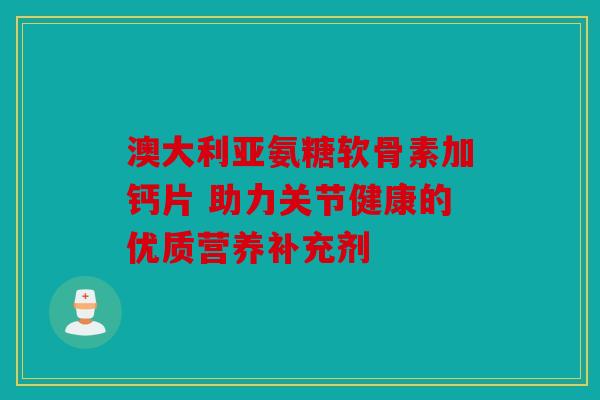 澳大利亚氨糖软骨素加钙片 助力关节健康的优质营养补充剂