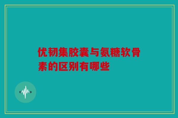 优韧集胶囊与氨糖软骨素的区别有哪些