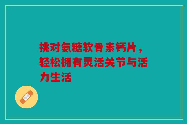 挑对氨糖软骨素钙片，轻松拥有灵活关节与活力生活