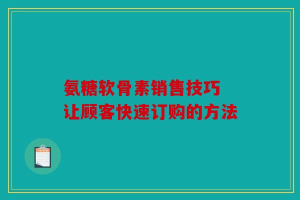 氨糖软骨素销售技巧 让顾客快速订购的方法