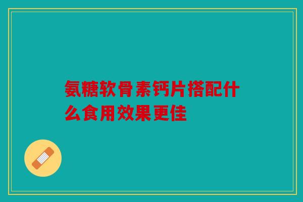 氨糖软骨素钙片搭配什么食用效果更佳