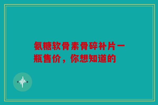 氨糖软骨素骨碎补片一瓶售价，你想知道的