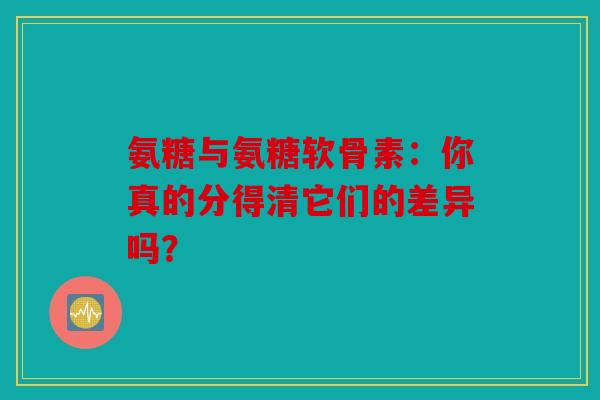 氨糖与氨糖软骨素：你真的分得清它们的差异吗？