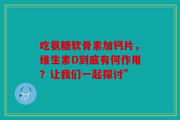吃氨糖软骨素加钙片，维生素D到底有何作用？让我们一起探讨”