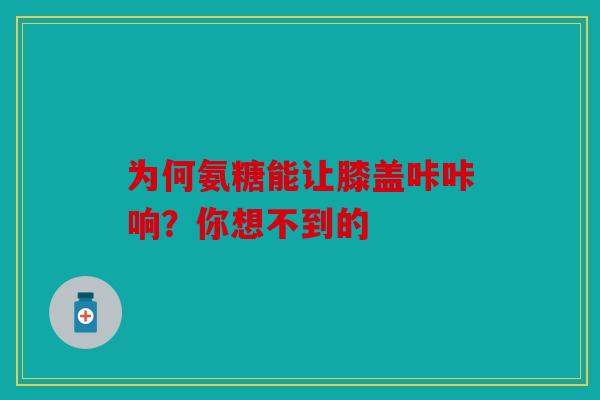 为何氨糖能让膝盖咔咔响？你想不到的