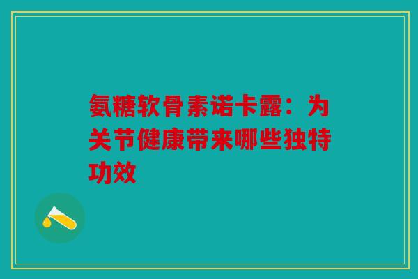 氨糖软骨素诺卡露：为关节健康带来哪些独特功效