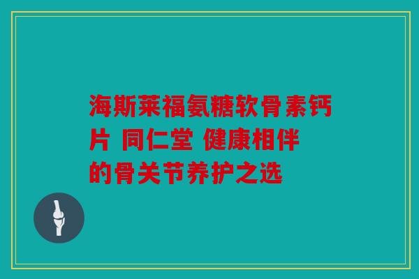 海斯莱福氨糖软骨素钙片 同仁堂 健康相伴的骨关节养护之选