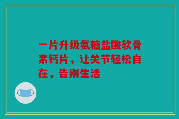 一片升级氨糖盐酸软骨素钙片，让关节轻松自在，告别生活