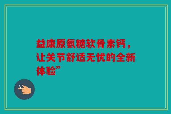 益康原氨糖软骨素钙，让关节舒适无忧的全新体验”