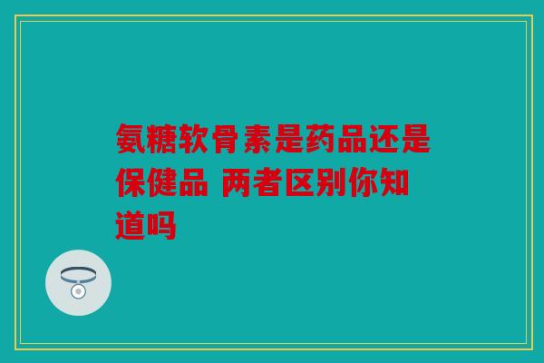 氨糖软骨素是药品还是保健品 两者区别你知道吗