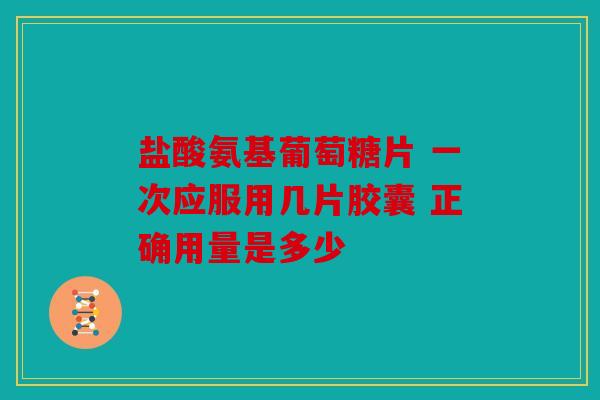 盐酸氨基葡萄糖片 一次应服用几片胶囊 正确用量是多少