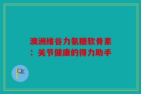 澳洲维谷力氨糖软骨素：关节健康的得力助手