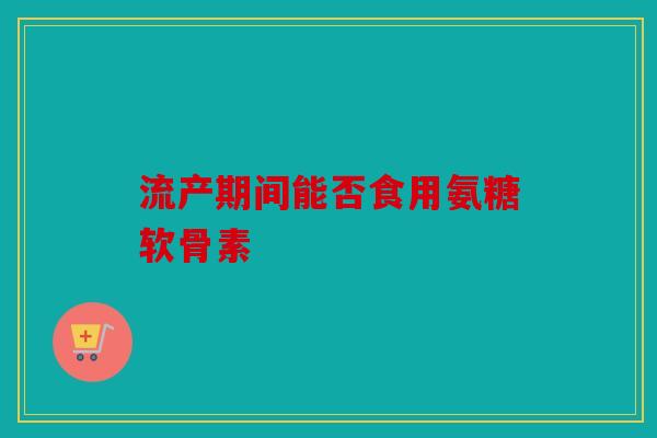 流产期间能否食用氨糖软骨素