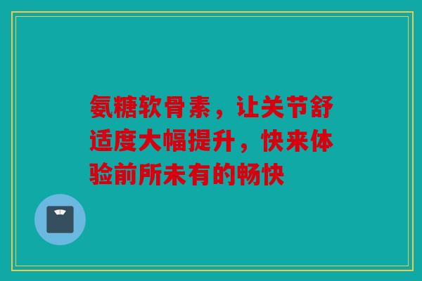 氨糖软骨素，让关节舒适度大幅提升，快来体验前所未有的畅快