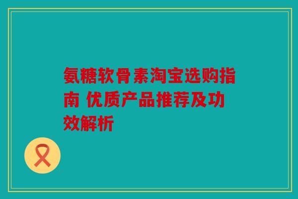 氨糖软骨素淘宝选购指南 优质产品推荐及功效解析