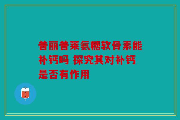 普丽普莱氨糖软骨素能补钙吗 探究其对补钙是否有作用