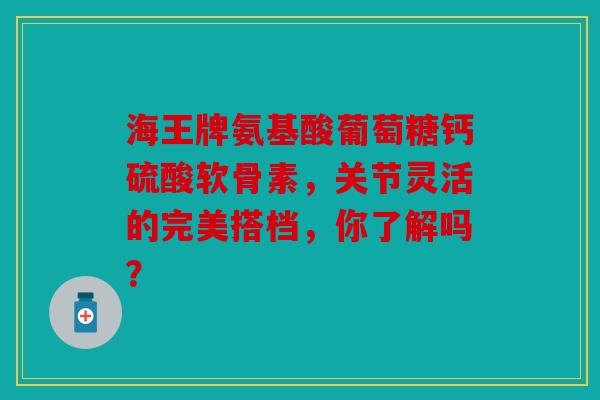 海王牌氨基酸葡萄糖钙硫酸软骨素，关节灵活的完美搭档，你了解吗？