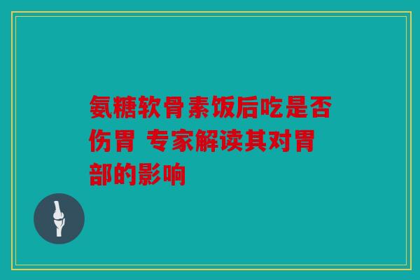 氨糖软骨素饭后吃是否伤胃 专家解读其对胃部的影响