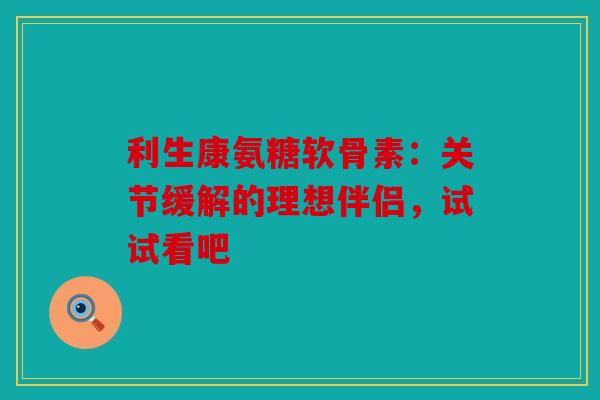 利生康氨糖软骨素：关节缓解的理想伴侣，试试看吧