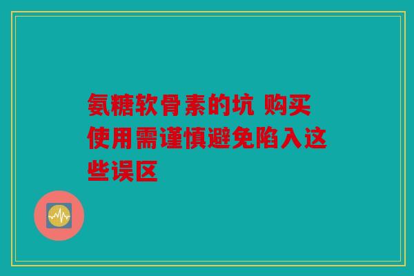 氨糖软骨素的坑 购买使用需谨慎避免陷入这些误区