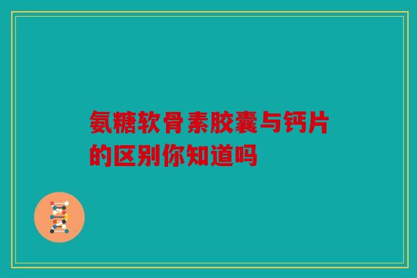 氨糖软骨素胶囊与钙片的区别你知道吗