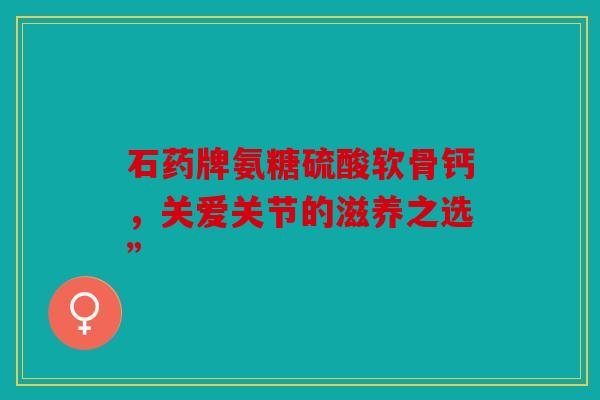 石药牌氨糖硫酸软骨钙，关爱关节的滋养之选”