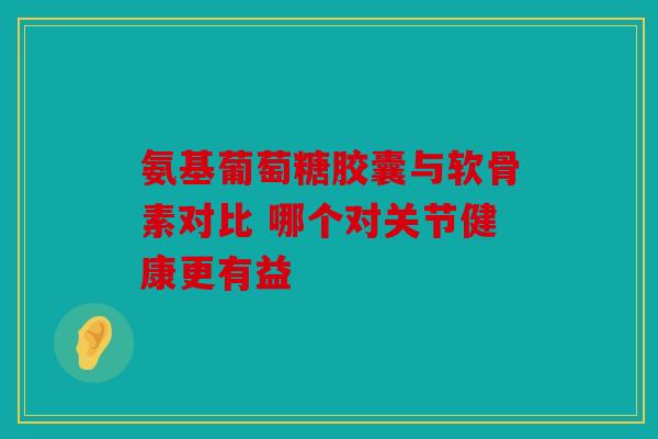 氨基葡萄糖胶囊与软骨素对比 哪个对关节健康更有益