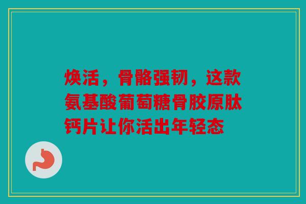 焕活，骨骼强韧，这款氨基酸葡萄糖骨胶原肽钙片让你活出年轻态