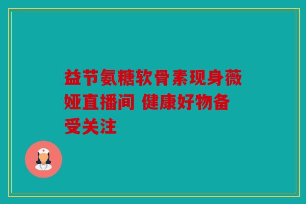 益节氨糖软骨素现身薇娅直播间 健康好物备受关注