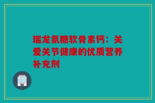 瑞龙氨糖软骨素钙：关爱关节健康的优质营养补充剂