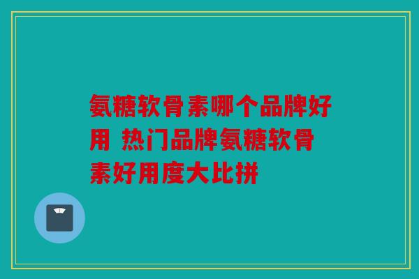 氨糖软骨素哪个品牌好用 热门品牌氨糖软骨素好用度大比拼