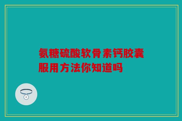 氨糖硫酸软骨素钙胶囊服用方法你知道吗