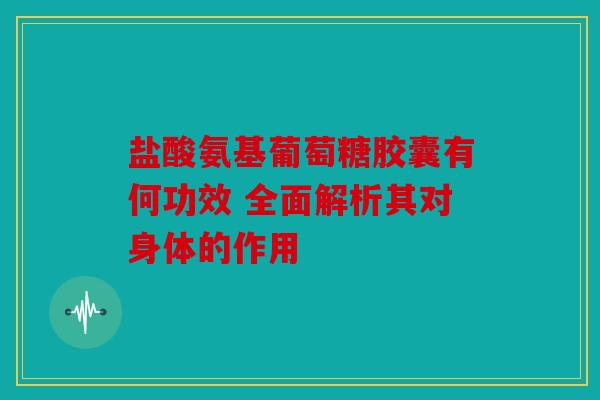盐酸氨基葡萄糖胶囊有何功效 全面解析其对身体的作用