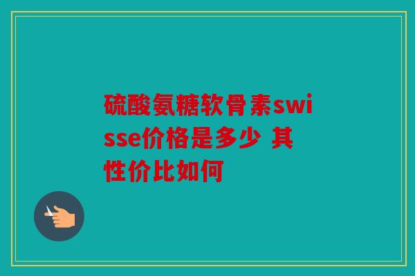 硫酸氨糖软骨素swisse价格是多少 其性价比如何