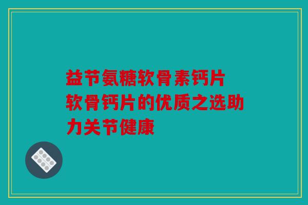 益节氨糖软骨素钙片 软骨钙片的优质之选助力关节健康