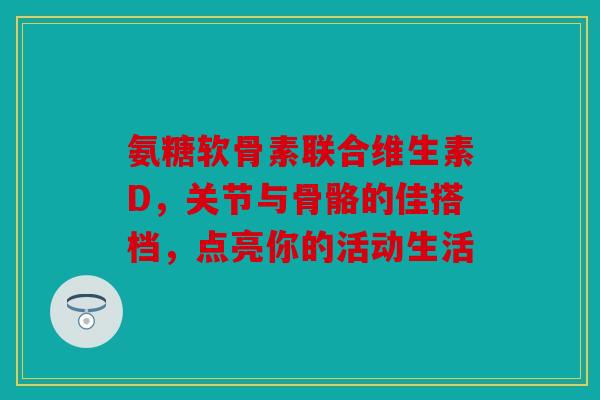 氨糖软骨素联合维生素D，关节与骨骼的佳搭档，点亮你的活动生活
