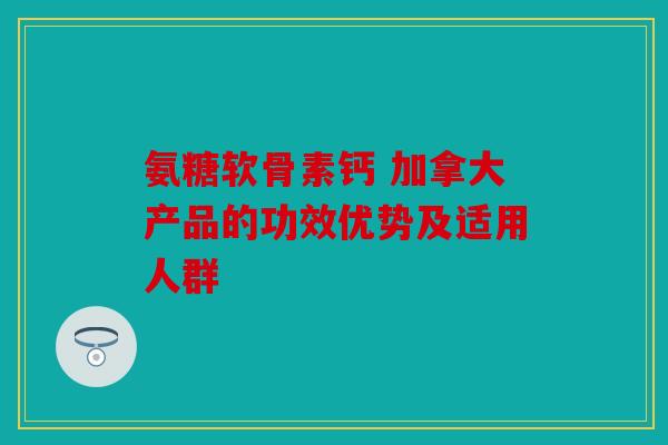 氨糖软骨素钙 加拿大产品的功效优势及适用人群