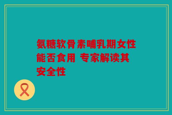 氨糖软骨素哺乳期女性能否食用 专家解读其安全性