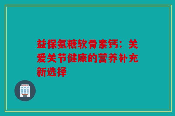 益保氨糖软骨素钙：关爱关节健康的营养补充新选择