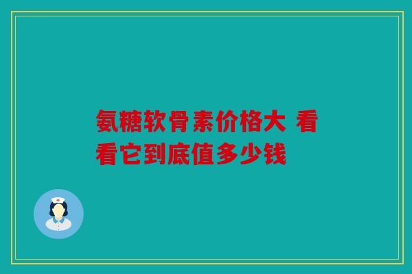 氨糖软骨素价格大 看看它到底值多少钱