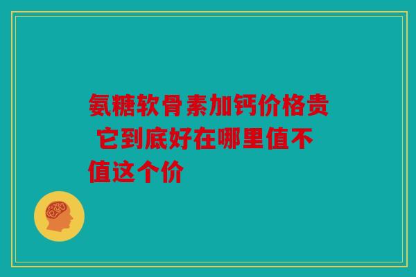 氨糖软骨素加钙价格贵 它到底好在哪里值不值这个价