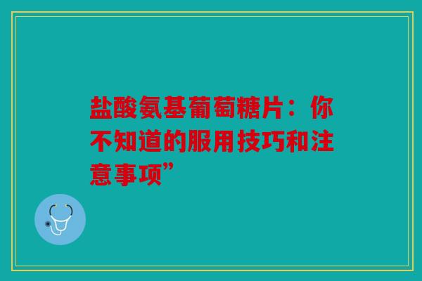 盐酸氨基葡萄糖片：你不知道的服用技巧和注意事项”