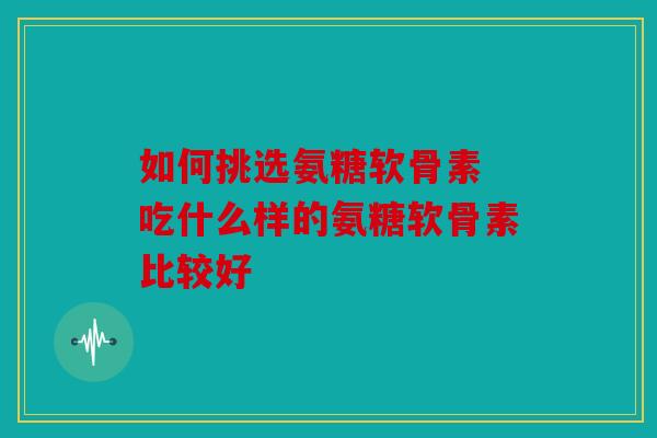 如何挑选氨糖软骨素 吃什么样的氨糖软骨素比较好