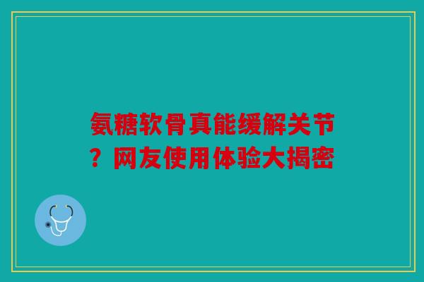 氨糖软骨真能缓解关节？网友使用体验大揭密