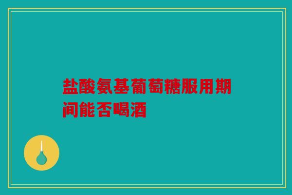 盐酸氨基葡萄糖服用期间能否喝酒