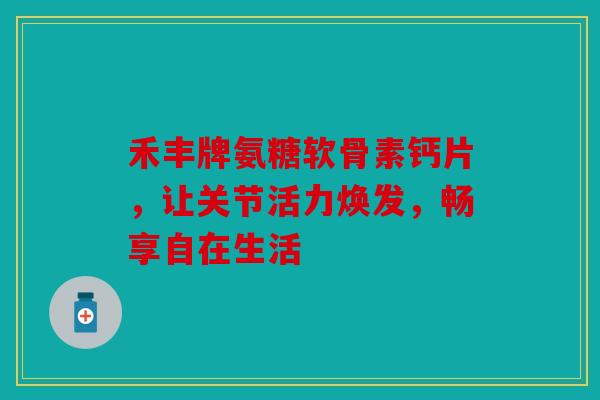 禾丰牌氨糖软骨素钙片，让关节活力焕发，畅享自在生活