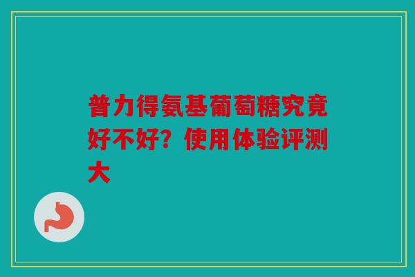 普力得氨基葡萄糖究竟好不好？使用体验评测大