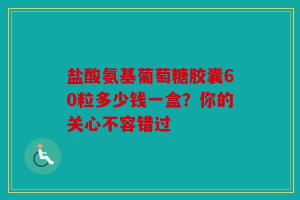 盐酸氨基葡萄糖胶囊60粒多少钱一盒？你的关心不容错过