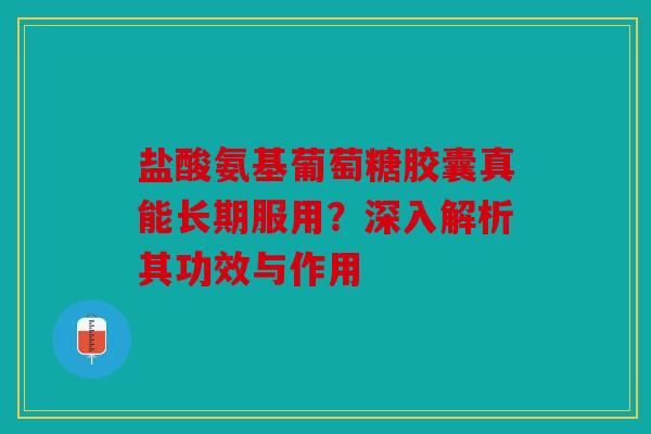盐酸氨基葡萄糖胶囊真能长期服用？深入解析其功效与作用